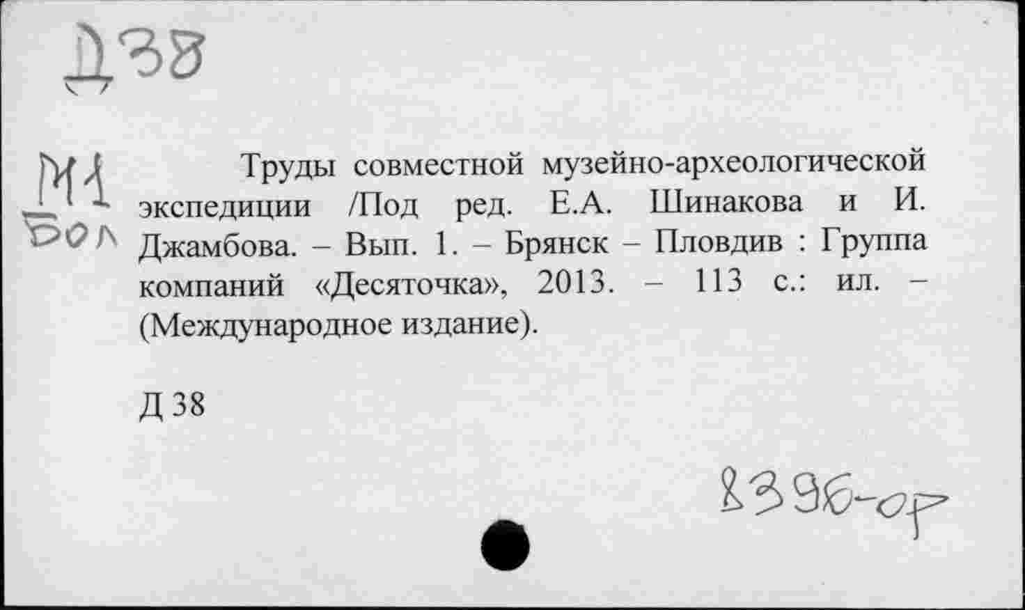 ﻿Труды совместной музейно-археологической экспедиции /Под ред. Е.А. Шинакова и И. Джамбова. — Вып. 1. — Брянск — Пловдив ; Группа компаний «Десяточка», 2013. - 113 с.: ил. — (Международное издание).
Д38